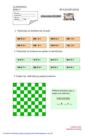 3η ΕΝΟΤΗΤΑ
ΚΕΦ.17 ΦΥΛΛΟ ΕΡΓΑΣΙΑΣ
1. Υπολογίζω τα διπλάσια και τα μισά.
2. Υπολογίζω τα γινόμενα και γράφω το αποτέλεσμα.
3. Γράφω την απάντηση με μορφή γινομένου.
200 Χ 2 = 200 : 2 = 500 Χ 2 = 500 : 2 =
12 Χ 5 = 14 Χ 3 = 25 Χ 3 = 60 Χ 5 =
Όνομα__________________
Επώνυμο________________
Hμ/νία __________
Βαθμός ___/100
100 Χ 7 = 200 Χ 4 = 20 Χ 6 = 30 Χ 6 =
Πόσα πλακάκια έχει ο
τοίχος του μπάνιου;
ΥΠΟΛΟΓΙΖΩ
..... Χ ….. = …..
300 Χ 2 = 300 : 2 = 120 Χ 2 = 120 : 2 =
ΔΑΣΚΑΛΟΣ:
ΦΩΤΗΣ ΣΤΑΜΟΣ
Επιμέλεια επανάληψης: Χρήστος Χαρμπής http://kritiria.blogspot.gr σελ.128
 