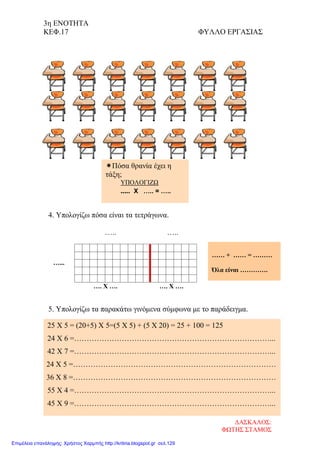 3η ΕΝΟΤΗΤΑ
ΚΕΦ.17 ΦΥΛΛΟ ΕΡΓΑΣΙΑΣ
4. Υπολογίζω πόσα είναι τα τετράγωνα.
….. …..
…...
…. Χ …. …. Χ ….
5. Υπολογίζω τα παρακάτω γινόμενα σύμφωνα με το παράδειγμα.
Πόσα θρανία έχει η
τάξη;
ΥΠΟΛΟΓΙΖΩ
..... Χ ….. = …..
…… + …… = ………
Όλα είναι ………….
25 Χ 5 = (20+5) Χ 5=(5 Χ 5) + (5 Χ 20) = 25 + 100 = 125
24 Χ 6 =……………………………………………………………………...
42 Χ 7 =……………………………………………………………………...
24 Χ 5 =………………………………………………………………………
36 Χ 8 =………………………………………………………………………
55 Χ 4 =……………………………………………………………………...
45 Χ 9 =……………………………………………………………………...
ΔΑΣΚΑΛΟΣ:
ΦΩΤΗΣ ΣΤΑΜΟΣ
Επιμέλεια επανάληψης: Χρήστος Χαρμπής http://kritiria.blogspot.gr σελ.129
 
