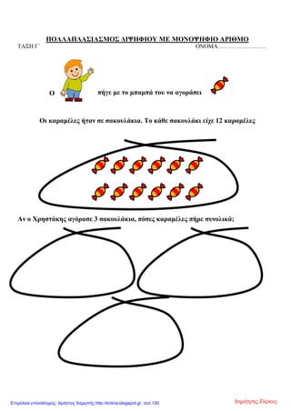 ΠΟΛΛΑΠΛΑΣΙΑΣΜΟΣ ΔΙΨΗΦΙΟΥ ΜΕ ΜΟΝΟΨΗΦΙΟ ΑΡΙΘΜΟ
ΤΑΞΗ Γ΄ ΟΝΟΜΑ…………………….
Οι καραμέλες ήταν σε σακουλάκια. Το κάθε σακουλάκι είχε 12 καραμέλες
Αν ο Χρηστάκης αγόρασε 3 σακουλάκια, πόσες καραμέλες πήρε συνολικά;
πήγε με το μπαμπά του να αγοράσειΟ
Δημήτρης ΖάρκοςΕπιμέλεια επανάληψης: Χρήστος Χαρμπής http://kritiria.blogspot.gr σελ.130
 