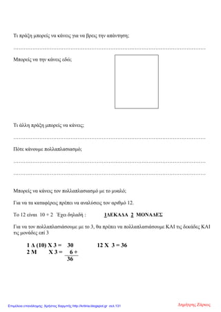 Τι πράξη μπορείς να κάνεις για να βρεις την απάντηση;
…………………………………………………………………………………………………
Μπορείς να την κάνεις εδώ;
Τι άλλη πράξη μπορείς να κάνεις;
…………………………………………………………………………………………………
Πότε κάνουμε πολλαπλασιασμό;
…………………………………………………………………………………………………
…………………………………………………………………………………………………
Μπορείς να κάνεις τον πολλαπλασιασμό με το μυαλό;
Για να τα καταφέρεις πρέπει να αναλύσεις τον αριθμό 12.
Το 12 είναι 10 + 2 Έχει δηλαδή : 1ΔΕΚΑΔΑ 2 ΜΟΝΑΔΕΣ
Για να τον πολλαπλασιάσουμε με το 3, θα πρέπει να πολλαπλασιάσουμε ΚΑΙ τις δεκάδες ΚΑΙ
τις μονάδες επί 3
1 Δ (10) Χ 3 = 30 12 Χ 3 = 36
2 Μ Χ 3 = 6 +
36
Δημήτρης ΖάρκοςΕπιμέλεια επανάληψης: Χρήστος Χαρμπής http://kritiria.blogspot.gr σελ.131
 