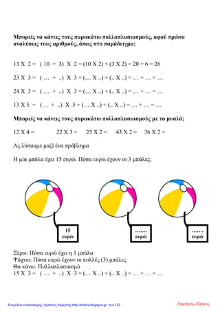 Μπορείς να κάνεις τους παρακάτω πολλαπλασιασμούς, αφού πρώτα
αναλύσεις τους αριθμούς, όπως στο παράδειγμα;
13 Χ 2 = ( 10 + 3) Χ 2 = (10 Χ 2) + (3 Χ 2) = 20 + 6 = 26
23 Χ 3 = ( … + ..) Χ 3 = (… Χ ..) + (.. Χ ..) = … + … = …
24 Χ 3 = ( … + ..) Χ 3 = (… Χ ..) + (.. Χ ..) = … + … = …
13 Χ 5 = (… + ..) Χ 5 = (… Χ ..) + (.. Χ ..) = … + … = …
Μπορείς να κάνεις τους παρακάτω πολλαπλασιασμούς με το μυαλό;
12 Χ 4 = 22 Χ 3 = 25 Χ 2 = 43 Χ 2 = 36 Χ 2 =
Ας λύσουμε μαζί ένα πρόβλημα
Η μία μπάλα έχει 15 ευρώ. Πόσα ευρώ έχουν οι 3 μπάλες;
Ξέρω: Πόσα ευρώ έχει η 1 μπάλα
Ψάχνω: Πόσα ευρώ έχουν οι πολλές (3) μπάλες
Θα κάνω: Πολλαπλασιασμό
15 Χ 3 = ( … + ..) Χ 3 = (… Χ ..) + (.. Χ ..) = … + … = …
15
ευρώ
…….
ευρώ
…….
ευρώ
Δημήτρης ΖάρκοςΕπιμέλεια επανάληψης: Χρήστος Χαρμπής http://kritiria.blogspot.gr σελ.132
 