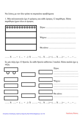 Να λύσεις με τον ίδιο τρόπο τα παρακάτω προβλήματα
1. Μία πολυκατοικία έχει 4 ορόφους και κάθε όροφος 12 παράθυρα. Πόσα
παράθυρα έχουν όλοι οι όροφοι;
…… Χ ….. = ( … + ..) Χ …….. = (… Χ …..) + (….. Χ …..) = … + … = …
Σε μία τάξη έχει 13 θρανία. Σε κάθε θρανίο κάθονται 2 παιδιά. Πόσα παιδιά έχει η
τάξη;
…… Χ ….. = ( … + ..) Χ …….. = (… Χ …..) + (….. Χ …..) = … + … = …
Ξέρω: ………………………………….
…………………………………………
Ψάχνω: …………………………………
………………………………………….
Θα κάνω: ………………………………
Ξέρω:
……………………………
…….………………………
…………………………….
Ψάχνω:
……………………………
……………………………
……………………………
Θα κάνω:
…………………………….
Δημήτρης ΖάρκοςΕπιμέλεια επανάληψης: Χρήστος Χαρμπής http://kritiria.blogspot.gr σελ.133
 