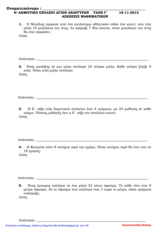 Ονοματεπώνυμο : ______________________________________________________
8ο ΔΗΜΟΤΙΚΟ ΣΧΟΛΕΙΟ ΑΓΙΩΝ ΑΝΑΡΓΥΡΩΝ ΤΑΞΗ Γ΄ 18-11-2013
ΑΣΚΗΣΕΙΣ ΜΑΘΗΜΑΤΙΚΩΝ
1. Ο Μιχάλης αγόρασε από ένα κατάστημα αθλητικών ειδών ένα κουτί, που είχε
μέσα 18 μπαλάκια του τένις. Αν αγόραζε 7 ίδια κουτιά, πόσα μπαλάκια του τένις
θα είχε αγοράσει;
Λύση.
Απάντηση : ____________________________________________________________________
2. Ένας μανάβης σε μια μέρα πούλησε 24 τελάρα μήλα. Κάθε τελάρο ζύγιζε 9
κιλά. Πόσα κιλά μήλα πούλησε;
Λύση.
Απάντηση : ____________________________________________________________________
3. Η Ε΄ τάξη ενός δημοτικού σχολείου έχει 4 τμήματα, με 24 μαθητές σε κάθε
τμήμα. Πόσους μαθητές έχει η Ε΄ τάξη του σχολείου αυτού;
Λύση.
Απάντηση : ____________________________________________________________________
4. Η Κατερίνα πίνει 8 ποτήρια νερό την ημέρα. Πόσα ποτήρια νερό θα έχει πιει σε
18 ημέρες;
Λύση.
Απάντηση : ____________________________________________________________________
5. Ένας έμπορος πούλησε σε ένα μήνα 53 τόπια ύφασμα. Το κάθε τόπι είχε 9
μέτρα ύφασμα. Αν το ύφασμα που πούλησε είχε 3 ευρώ το μέτρο, πόσα χρήματα
εισέπραξε;
Λύση.
Απάντηση: ___________________________________________________________________
Κωνσταντινίδης ΦύλληςΕπιμέλεια επανάληψης: Χρήστος Χαρμπής http://kritiria.blogspot.gr σελ.134
 