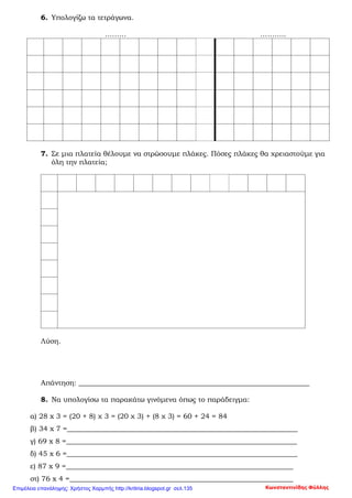6. Υπολογίζω τα τετράγωνα.
……… ………..
7. Σε μια πλατεία θέλουμε να στρώσουμε πλάκες. Πόσες πλάκες θα χρειαστούμε για
όλη την πλατεία;
Λύση.
Απάντηση: _________________________________________________________________
8. Να υπολογίσω τα παρακάτω γινόμενα όπως το παράδειγμα:
α) 28 x 3 = (20 + 8) χ 3 = (20 χ 3) + (8 χ 3) = 60 + 24 = 84
β) 34 x 7 =_________________________________________________________________
γ) 69 x 8 =_________________________________________________________________
δ) 45 x 6 =_________________________________________________________________
ε) 87 x 9 =________________________________________________________________
στ) 76 x 4 =_______________________________________________________________
Κωνσταντινίδης ΦύλληςΕπιμέλεια επανάληψης: Χρήστος Χαρμπής http://kritiria.blogspot.gr σελ.135
 