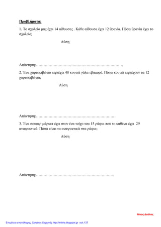 Προβλήματα:
1. Το σχολείο μας έχει 14 αίθουσες . Κάθε αίθουσα έχει 12 θρανία. Πόσα θρανία έχει το
σχολείο;
Λύση
Απάντηση:……………………………………………………………
2. Ένα χαρτοκιβώτιο περιέχει 48 κουτιά γάλα εβαπορέ. Πόσα κουτιά περιέχουν τα 12
χαρτοκιβώτια;
Λύση
Απάντηση:………………………………………………………
3. Ένα σουπερ μάρκετ έχει στον ένα τοίχο του 15 ράφια που το καθένα έχει 29
αναψυκτικά. Πόσα είναι τα αναψυκτικά στα ράφια;
Λύση
Απάντηση:……………………………………………………..
Νίκος Δούλος
Επιμέλεια επανάληψης: Χρήστος Χαρμπής http://kritiria.blogspot.gr σελ.137
 