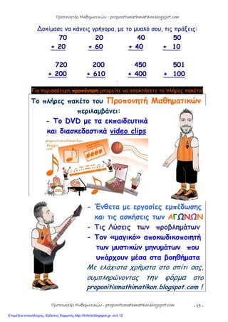 - 15 -
∆οκίμασε να κάνεις γρήγορα, με το μυαλό σου, τις πράξεις:
70 20 40 50
+ 20 + 60 + 40 + 10
720 200 450 501
+ 200 + 610 + 400 + 100
…
…
Για περισσότερη προπόνηση μπορείτε να αποκτήσετε το πλήρες πακέτο!
Το πλήρες πακέτο του Προπονητή Μαθηματικών
περιλαμβάνει:
- Το DVD με τα εκπαιδευτικά
και διασκεδαστικά video clips
- Ένθετα με εργασίες εμπέδωσης
και τις ασκήσεις των ΑΓΩΝΩΝ
- Τις Λύσεις των προβλημάτων
- Τον «μαγικό» αποκωδικοποιητή
των μυστικών μηνυμάτων που
υπάρχουν μέσα στα βοηθήματα
Με ελάχιστα χρήματα στο σπίτι σας,
συμπληρώνοντας την φόρμα στο
proponitismathimatikon.blogspot.com !
Προπονητής Μαθηματικών - proponitismathimatikon.blogspot.com
Προπονητής Μαθηματικών - proponitismathimatikon.blogspot.com
Επιμέλεια επανάληψης: Χρήστος Χαρμπής http://kritiria.blogspot.gr σελ.12
 
