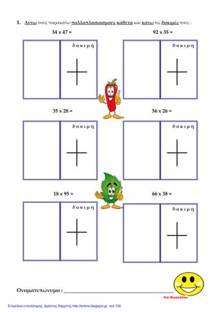 1. Λύνω τους παρακάτω πολλαπλασιασμούς κάθετα και κάνω τις δοκιμές τους :
34 x 47 = 92 x 35 =
35 x 28 = 56 x 26 =
18 x 95 = 66 x 38 =
Ονοματεπώνυμο : _______________________________________________
δ ο κ ι μ ήδ ο κ ι μ ή
δ ο κ ι μ ήδ ο κ ι μ ή
δ ο κ ι μ ήδ ο κ ι μ ή
Λία Φωσκόλου
Επιμέλεια επανάληψης: Χρήστος Χαρμπής http://kritiria.blogspot.gr σελ.139
 