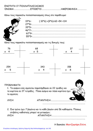 ΕΝΟΤΗΤΑ 17-ΠΟΛΛΑΠΛΑΣΙΑΣΜΟΙ
ΌΝΟΜΑ:……………………………ΕΠΙΘΕΤΟ:…………………………………ΗΜΕΡΟΜΗΝΙΑ:………………
Κάνω τους παρακάτω πολλαπλασιασμούς όπως στο παράδειγμα:
19*6= ( 10*6) +(9*6)=60 +54 =114
27*8=………………………………………………………………………………………………..
35*5=………………………………………………………………………………………………..
46*7=……………………………………………………………………………………………….
62*9=………………………………………………………………………………………………
55*5=………………………………………………………………………………………………
Κάνω τους παρακάτω πολλαπλασιασμούς και τις δοκιμές τους:
76 68 37
x 4 x 5 x 4
254 343 158
x 5 x 4 x 8
ΠΡΟΒΛΗΜΑΤΑ
1. Τα αγόρια ενός σχολείου παρατάχθηκαν σε 22 τριάδες και
τα κορίτσια σε 27 τετράδες . Πόσα αγόρια και πόσα κορίτσια έχει
το σχολείο;
ΛΥΣΗ ΑΠΑΝΤΗΣΗ:……………………………………………………………..
…………………………………………………………………………..
2. Ένα τρένο έχει 7 βαγόνια και το κάθε βαγόνι από 56 καθίσματα. Πόσους
επιβάτες καθιστούς μπορεί να μεταφέρει;
ΛΥΣΗ ΑΠΑΝΤΗΣΗ:……………………………………………………………..
…………………………………………………………………………..
H δασκάλα :Μαντζαφλάρη Ελένη
Επιμέλεια επανάληψης: Χρήστος Χαρμπής http://kritiria.blogspot.gr σελ.140
 