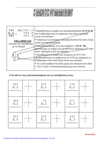 2 4 2 Λέμε: 2 Χ 2 …4
Χ 2 2 Χ 4….8
4 8 4 2 Χ 2….4
ΕΠΑΛΗΘΕΥΣΗ
κάνουμε την επαλήθευση
με το σταυρό
8 2
7 7
• Προσθέτουμε τα ψηφία του πολλαπλασιαστέου (2+4+2= 8)
και το άθροισμά τους το γράφουμε στην πάνω αριστερή
γωνιά του σταυρού.
• Γράφουμε το μονοψήφιο πολλαπλασιαστή στην πάνω δεξιά
γωνία του σταυρού.( το 2)
• Πολλαπλασιάζουμε τους δυο αριθμούς ( 2Χ 8= 16),
προσθέτουμε τα ψηφία τους (1+6=7) και γράφουμε το 7 στην
κάτω αριστερή γωνιά του σταυρού.
• Προσθέτουμε τα ψηφία του γινομένου (4+8+4=16) ,
ξαναπροσθέτουμε τα ψηφία τους (1+6=7) και γράφουμε το
(7)άθροισμα στην κάτω δεξιά γωνία του σταυρού.
• Αν οι δυο αριθμοί στο κάτω μέρος του σταυρού είναι ίδιοι
( 7 και 7) τότε ο πολλαπλασιασμός μας είναι σωστός.
1.Να κάνετε τους πολλαπλασιασμούς και τις επαληθεύσεις τους:
2 4 4
Χ 2
……………
2 3 3
Χ 2
……………
1 3 0
Χ 3
……………
4 0 4
Χ 2
……………
7 4
Χ 2
……………
3 2 1
Χ 3
……………
2 0 2
Χ 4
……………
2 3 4
Χ 2
……………
4 4 2
Χ 3
……………
Νίκος Δούλος
Επιμέλεια επανάληψης: Χρήστος Χαρμπής http://kritiria.blogspot.gr σελ.142
 