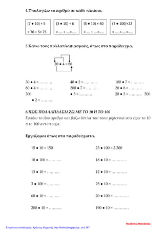 4.Υπολογίζω το αριθμό σε κάθε πλαίσιο.
5.Κάνω τους πολλαπλασιασμούς, όπως στο παράδειγμα.
30 ● 4 = ………. 40 ● 2 = ………. 100 ● 7 = ……….
80 ● 4 = ………. 200 ● 7 = ………. 20 ● 8 = ……….
300 ● 5 = ………. 20 ● 3 = ………. 500
● 2 = ……….
6.ΠΩΣ ΠΟΛΛΑΠΛΑΣΙΑΖΩ ΜΕ ΤΟ 10 Η ΤΟ 100
Γράφω το ίδιο αριθμό και βάζω δίπλα του τόσα μηδενικά όσα έχει το 10
ή το 100 αντίστοιχα.
Εργάζομαι όπως στα παραδείγματα.
15 ● 10 = 150 23 ● 100 = 2.300
18 ● 100 = ………. 18 ● 10 = …………
13 ● 10 = ………. 12 ● 10 = …………
3 ● 100 = ………. 25 ● 10 = …………
60 ● 10 = ………. 20 ● 100 = …………
200 ● 10 = ………. 190 ● 10 = …………
(7 ● 10) + 5
= 70 + 5= 75
(3 ● 10) + 6
= …. + ….=…..
(5 ● 10) + 40
= …. + ….=…..
(2 ● 100)+22
= …..+…..=…..
20 ● 4 = 80
Παλάνης Αθανάσιος
Επιμέλεια επανάληψης: Χρήστος Χαρμπής http://kritiria.blogspot.gr σελ.147
 
