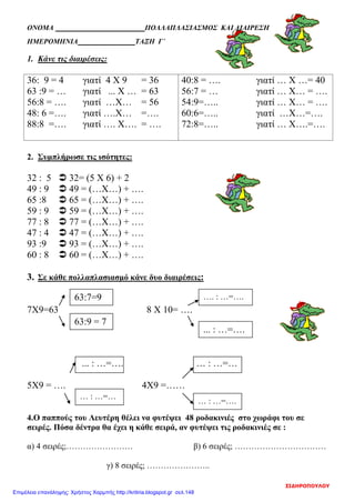 ΟΝΟΜΑ ΠΟΛΛΑΠΛΑΣΙΑΣΜΟΣ ΚΑΙ ΔΙΑΙΡΕΣΗ
ΗΜΕΡΟΜΗΝΙΑ ΤΑΞΗ Γ΄
1. Κάνε τις διαιρέσεις:
36: 9 = 4 γιατί 4 Χ 9 = 36
63 :9 = … γιατί ... Χ … = 63
56:8 = …. γιατί …Χ… = 56
48: 6 =…. γιατί ….Χ… =….
88:8 =…. γιατί …. Χ…. = ….
40:8 = …. γιατί … Χ …= 40
56:7 = … γιατί … Χ… = ….
54:9=….. γιατί … Χ… = ….
60:6=….. γιατί …Χ…=….
72:8=….. γιατί … Χ….=….
2. Συμπλήρωσε τις ισότητες:
32 : 5  32= (5 Χ 6) + 2
49 : 9  49 = (…Χ…) + ….
65 :8  65 = (…Χ…) + ….
59 : 9  59 = (…Χ…) + ….
77 : 8  77 = (…Χ…) + ….
47 : 4  47 = (…Χ…) + ….
93 :9  93 = (…Χ…) + ….
60 : 8  60 = (…Χ…) + ….
3. Σε κάθε πολλαπλασιασμό κάνε δυο διαιρέσεις:
7Χ9=63 8 Χ 10= ….
... : …=…. … : …=…
5Χ9 = …. 4Χ9 =……
4.Ο παππούς του Λευτέρη θέλει να φυτέψει 48 ροδακινιές στο χωράφι του σε
σειρές. Πόσα δέντρα θα έχει η κάθε σειρά, αν φυτέψει τις ροδακινιές σε :
α) 4 σειρές;…………………… β) 6 σειρές; ……………………………
γ) 8 σειρές; …………………..
63:7=9
63:9 = 7
…. : …=….
... : …=….
… : …=…
… : …=….
ΣΙΔΗΡΟΠΟΥΛΟΥ
Επιμέλεια επανάληψης: Χρήστος Χαρμπής http://kritiria.blogspot.gr σελ.148
 