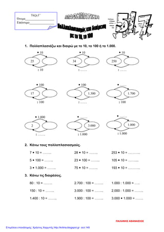 1. Πολλαπλασιάζω και διαιρώ με το 10, το 100 ή το 1.000.
2. Κάνω τους πολλαπλασιασμούς.
7  10 = …….. 28  10 = …….. 253  10 = ………..
5  100 = …….. 23  100 = …….. 105  10 = ……....
3  1.000 = …….. 75  10 = …….. 193  10 = ………..
3. Κάνω τις διαιρέσεις.
80 : 10 = …….. 2.700 : 100 = …….. 1.000 : 1.000 = …..
150 : 10 = …….. 3.000 : 100 = …….. 2.000 : 1.000 = ……..
1.400 : 10 = …….. 1.900 : 100 = …….. 3.000  1.000 = …….
: 10
 10
25
: ……
 10
34
: ……
 10
250
: 100
 100
17
: ……
 100
1.300
: 100
 ……
1.700
: …….
 1.000
2
: 1.000
 …….
3.000
: 1.000
 …….
1.000
Τάξη Γ΄
Όνομα___________________
Επώνυμο_______________
ΠΑΛΑΝΗΣ ΑΘΑΝΑΣΙΟΣ
Επιμέλεια επανάληψης: Χρήστος Χαρμπής http://kritiria.blogspot.gr σελ.149
 