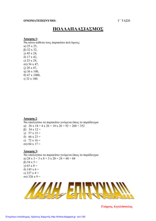 OΝΟΜΑΤΕΠΩΝΥΜΟ: Γ΄ ΤΑΞΗ
ΠΟΛΛΑΠΛΑΣΙΑΣΜΟΣ
Άσκηση 1:
Να κάνω κάθετα τους παρακάτω πολ/σμους:
α) 25 x 25,
β) 32 x 32,
γ) 45 x 24,
δ) 17 x 42,
ε) 23 x 29,
στ) 36 x 47,
ζ) 28 x 47,
η) 36 x 100,
θ) 47 x 1000,
ι) 32 x 100.
Άσκηση 2:
Να υπολογίσω τα παρακάτω γινόμενα όπως το παράδειγμα:
α) 26 x 14 = 4 x 26 + 10 x 26 = 92 + 260 = 352
β) 34 x 12 =
γ) 57 x 15 =
δ) 66 x 23 =
ε) 72 x 16 =
στ) 84 x 17 =
Άσκηση 3:
Να υπολογίσω τα παρακάτω γινόμενα όπως το παράδειγμα:
α) 28 x 3 = 3 x 8 + 3 x 20 = 24 + 60 = 84
β) 54 x 5 =
γ) 63 x 8 =
δ) 145 x 6 =
ε) 237 x 4 =
στ) 326 x 9 =
Γιώργος Αγγελόπουλος
Επιμέλεια επανάληψης: Χρήστος Χαρμπής http://kritiria.blogspot.gr σελ.150
 