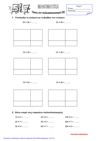 1. Υπολογίζω τα γινόμενα με τη βοήθεια των πινάκων.
25  36 = …….. 34  46 = ……..
16  35 = …….. 27  38 = ……..
18  54 = …….. 19  46 = ……..
2. Κάνω νοερά τους παρακάτω πολλαπλασιασμούς.
10  6 = …….. 40  9 = …….. 100  6 = ……..
20  7 = …….. 50  8 = …….. 200  7 = ……..
30  8 = …….. 60  7 = …….. 300  8 = ……..
Τάξη Γ΄
Όνομα___________________
Επώνυμο_______________
ΠΑΛΑΝΗΣ ΑΘΑΝΑΣΙΟΣ
Επιμέλεια επανάληψης: Χρήστος Χαρμπής http://kritiria.blogspot.gr σελ.151
 