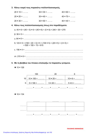 3. Κάνω νοερά τους παρακάτω πολλαπλασιασμούς.
20  10 = …….. 30  30 = …….. 40  60 = ……..
20  20 = …….. 30  40 = …….. 40  70 = ……..
20  30 = …….. 30  50 = …….. 40  40 = ……..
4. Κάνω τους πολλαπλασιασμούς όπως στα παραδείγματα.
α. 45  6 = (40 + 5)  6 = (40  6) + (5  6) = 240 + 30 = 270
β. 56  5 = ………………………………………………………………………………...
γ. 64  6 = ………………………………………………………………………………...
δ. 123  5 = (100 + 20 + 3)  5 = (100  5) + (20  5) + (3  5) =
= 500 + 100 + 15 = 615
ε. 156  4 = ……………………………………………………………………………….
……………………………………………………………………………….
στ. 215  6 = …………………….……………………………………………………….
….………………………………………………………………………….
5. Με τη βοήθεια του πίνακα υπολογίζω τα παρακάτω γινόμενα.
 15  126
100 20 6
10 10  100 = ………. 10  20 = ……… 10  6 = ……….
5 5  100 = ………. 5  20 = ………. 5  6 = ……….
………. + ………. + ………. + ………. + ………. + ………. = ………
 16  134
………. ………. ………
………
………
………. + ………. + ………. + ………. + ………. + ………. = ………
ΠΑΛΑΝΗΣ ΑΘΑΝΑΣΙΟΣ
Επιμέλεια επανάληψης: Χρήστος Χαρμπής http://kritiria.blogspot.gr σελ.152
 