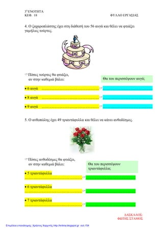 3η
ΕΝΟΤΗΤΑ
ΚΕΦ. 18 ΦΥΛΛΟ ΕΡΓΑΣΙΑΣ
4. Ο ζαχαροπλάστης έχει στη διάθεσή του 56 αυγά και θέλει να φτιάξει
γαμήλιες τούρτες.
Πόσες τούρτες θα φτιάξει,
αν στην καθεμιά βάλει:
• 6 αυγά …………………………………………………………………………
• 8 αυγά …………………………………………………………………………
• 9 αυγά …………………………………………………………………………
5. Ο ανθοπώλης έχει 49 τριαντάφυλλα και θέλει να κάνει ανθοδέσμες.
Πόσες ανθοδέσμες θα φτιάξει,
αν στην καθεμιά βάλει:
• 5 τριαντάφυλλα
…………………………………………………………………………
• 6 τριαντάφυλλα
…………………………………………………………………………
• 7 τριαντάφυλλα
…………………………………………………………………………
Θα του περισσέψουν αυγά;
Θα του περισσέψουν
τριαντάφυλλα;
ΔΑΣΚΑΛΟΣ:
ΦΩΤΗΣ ΣΤΑΜΟΣ
Επιμέλεια επανάληψης: Χρήστος Χαρμπής http://kritiria.blogspot.gr σελ.154
 