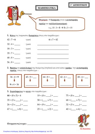 Γ΄ΔΗΜΟΤΙΚΟΥ
1. Κάνω τις παρακάτω διαιρέσεις όπως στο παράδειγμα :
42 : 7 = 6 γιατί 6 x 7 = 42
32 : 4 = _____ γιατί ____________________________
18 : 3 = _____ γιατί ____________________________
35 : 7 = _____ γιατί ____________________________
48 : 8 = _____ γιατί ____________________________
56 : 8 = _____ γιατί ____________________________
2. Βρίσκω το αποτέλεσμα της διαίρεσης (πηλίκο) και από κάτω γράφω την αντίστροφη
πράξη , όπως στο παράδειγμα :
3. Συμπληρώνω τα κενά, στο παράδειγμα :
44 = (8 x 5) + 4 19 = (4 x ____) + ____ 75 = (8 x ____) + ____
35 = (3 x ____) + ____ 58 = (____ x 7) + ____ 68 = (____ x 7) + ____
26 = (3 x ____) + ____ 84 = (9 x ____) + ____ 32 = (5 x ____) + ____
67 = (____ x 8) + ____ 25 = (____ x 2) + ____ 40 = (____ x 6) + ____
Ονοματεπώνυμο : _______________________________________________
Λία Φωσκόλου
ΜΑΘΗΜΑΤΙΚΑ
Θυμάμαι : Η διαίρεση είναι η αντίστροφη
πράξη του πολλαπλασιασμού.
π.χ. 15 : 3 = 5  5 x 3 = 15
36 : 4 = 9
9 x 4 = 36
45 : 9 = ___
__________
64 : 8 = ___
__________
42 : 6 = ___
__________
28 : 4 = ___
__________
Επιμέλεια επανάληψης: Χρήστος Χαρμπής http://kritiria.blogspot.gr σελ.155
 