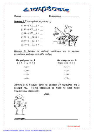 Όνομα:……………………………… Ημερομηνία:………………………………
Άσκηση 1 Συμπληρώνω τις ισότητες:
α) 54 = ( 5 Χ __ ) + __
β) 30 = ( 4 Χ __ ) + __
γ) 84 = ( 9 Χ __ ) + __
δ) 20 = ( __ Χ 3 ) + __
ε) 27 = ( __ Χ 4 ) + __
ζ) 25 = ( __ Χ 2 ) + __
Άσκηση 2: Βρίσκω το αμέσως μικρότερο και το αμέσως
μεγαλύτερο γινόμενο από κάθε αριθμό
Με γινόμενα του 7 Με γινόμενα του 8
2 Χ 7= < 16 < 3 Χ 7 2 Χ 8 < 20 < 3 Χ 8
< 23 < < 31 <
< 39 < < 43 <
< 58 < < 59 <
< 69 < < 75 <
Άσκηση 3: Ο Γιώργος θέλει να μοιράσει 29 καραμέλες στα 3
αδέρφια του. Πόσες καραμέλες θα πάρει το κάθε παιδί;
Περισσεύουν καραμέλες;
Λύση
Απάντηση:______________________________________
Ποντίκα Δήμητρα
Επιμέλεια επανάληψης: Χρήστος Χαρμπής http://kritiria.blogspot.gr σελ.156
 