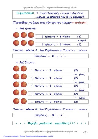- 17 -
Συμπέρασμα: Ο Πολλαπλασιασμός είναι με απλά λόγια…
…πολλές προσθέσεις του ίδιου αριθμού!!!
Προσπάθησε να βρεις τους πόντους που πέτυχαν οι αντίπαλοι:
 Από τρίποντα:
1 τρίποντο = 3 πόντοι (3)
+(συν)
1 τρίποντο = 3 πόντοι (3)
Σύνολο: … πόντοι  Άρα 2 τρίποντα επί 3 πόντοι = … πόντοι
Επομένως … Χ … = …
 Από δίποντα:
1 δίποντο = 2 πόντοι (2)
+ (συν)
1 δίποντο = 2 πόντοι (2)
+ (συν)
1 δίποντο = 2 πόντοι (2)
+ (συν)
1 δίποντο = 2 πόντοι (2)
+ (συν)
1 δίποντο = 2 πόντοι (2)
Σύνολο: … πόντοι  Άρα 2 τρίποντα επί 3 πόντοι = … πόντοι
Επομένως … Χ … = …
< < < Μπράβο μελλοντικέ πρωταθλητή ! ! ! > > >
Προπονητής Μαθηματικών - proponitismathimatikon.blogspot.com
Προπονητής Μαθηματικών - proponitismathimatikon.blogspot.com
Επιμέλεια επανάληψης: Χρήστος Χαρμπής http://kritiria.blogspot.gr σελ.14
 