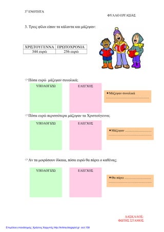 3η
ΕΝΟΤΗΤΑ
ΦΥΛΛΟ ΕΡΓΑΣΙΑΣ
3. Τρεις φίλοι είπαν τα κάλαντα και μάζεψαν:
Πόσα ευρώ μάζεψαν συνολικά;
Πόσα ευρώ περισσότερα μάζεψαν τα Χριστούγεννα;
Αν τα μοιράσουν δίκαια, πόσα ευρώ θα πάρει ο καθένας;
ΧΡΙΣΤΟΥΓΕΝΝΑ ΠΡΩΤΟΧΡΟΝΙΑ
344 ευρώ 256 ευρώ
ΥΠΟΛΟΓΙΖΩ
ΥΠΟΛΟΓΙΖΩ ΕΛΕΓΧΟΣ
ΕΛΕΓΧΟΣ
ΥΠΟΛΟΓΙΖΩ ΕΛΕΓΧΟΣ
Μάζεψαν συνολικά
…………………………………
Μάζεψαν ……………………
…………………………………
Θα πάρει ……………………
…………………………………
ΔΑΣΚΑΛΟΣ:
ΦΩΤΗΣ ΣΤΑΜΟΣ
Επιμέλεια επανάληψης: Χρήστος Χαρμπής http://kritiria.blogspot.gr σελ.158
 