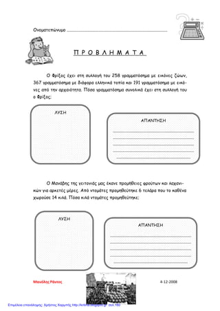 Ονοματεπώνυμο ...........................................................................................
Π Ρ Ο Β Λ Η Μ Α Τ Α
Ο Φρίξος έχει στη συλλογή του 258 γραμματόσημα με εικόνες ζώων,
367 γραμματόσημα με διάφορα ελληνικά τοπία και 191 γραμματόσημα με εικό-
νες από την αρχαιότητα. Πόσα γραμματόσημα συνολικά έχει στη συλλογή του
ο Φρίξος;
Ο Μανάβης της γειτονιάς μας έκανε προμήθειες φρούτων και λαχανι-
κών για αρκετές μέρες. Από ντομάτες προμηθεύτηκε 6 τελάρα που το καθένα
χωρούσε 14 κιλά. Πόσα κιλά ντομάτες προμηθεύτηκε;
ΛΥΣΗ
ΑΠΑΝΤΗΣΗ
................................................................................
................................................................................
................................................................................
................................................................................
.........................................................................
ΛΥΣΗ
ΑΠΑΝΤΗΣΗ
................................................................................
................................................................................
................................................................................
................................................................................
.........................................................................
Μανόλης Ράντος 4-12-2008
Επιμέλεια επανάληψης: Χρήστος Χαρμπής http://kritiria.blogspot.gr σελ.160
 