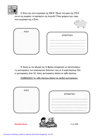 Η Έλλη είχε στον κουμπαρά της 450 €. Έδωσε στη μαμά της 179 €,
για να της αγοράσει το αγαπημένο της παιχνίδι! Πόσα χρήματα έχει τώρα
στον κουμπαρά της η Έλλη;
Ο Άλκης με την αδερφή του τη Φρόσω αποφάσισαν να τακτοποιήσουν
τις φωτογραφίες των καλοκαιρινών διακοπών τους σε 4 μικρά άλμπουμ. Εάν
οι φωτογραφίες ήταν 32, πόσες φωτογραφίες έβαλαν σε κάθε άλμπουμ;
ΣΗΜΕΙΩΣΗ: Σε κάθε άλμπουμ έβαλαν ίσο αριθμό φωτογραφιών.
ΛΥΣΗ
ΑΠΑΝΤΗΣΗ
................................................................................
................................................................................
................................................................................
................................................................................
.........................................................................
ΛΥΣΗ
ΑΠΑΝΗΤΣΗ
................................................................................
................................................................................
................................................................................
................................................................................
.........................................................................
Μανόλης Ράντος 4-12-2008
Επιμέλεια επανάληψης: Χρήστος Χαρμπής http://kritiria.blogspot.gr σελ.161
 