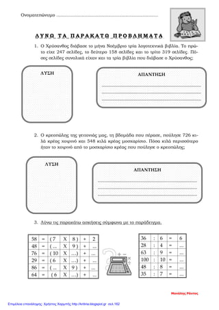 Ονοματεπώνυμο ........................................................................
Λ Υ Ν Ω Τ Α Π Α Ρ Α Κ Α Τ Ω Π Ρ Ο Β Λ Η Μ Α Τ Α
1. Ο Χρύσανθος διάβασε το μήνα Νοέμβριο τρία λογοτεχνικά βιβλία. Το πρώ-
το είχε 247 σελίδες, το δεύτερο 158 σελίδες και το τρίτο 319 σελίδες. Πό-
σες σελίδες συνολικά είχαν και τα τρία βιβλία που διάβασε ο Χρύσανθος;
2. Ο κρεοπώλης της γειτονιάς μας, τη βδομάδα που πέρασε, πούλησε 726 κι-
λά κρέας χοιρινό και 548 κιλά κρέας μοσχαρίσιο. Πόσα κιλά περισσότερο
ήταν το χοιρινό από το μοσχαρίσιο κρέας που πούλησε ο κρεοπώλης;
3. Λύνω τις παρακάτω ασκήσεις σύμφωνα με το παράδειγμα.
Μανόλης Ράντος
58 = ( 7 Χ 8 ) + 2
48 = ( ... Χ 9 ) + ...
76 = ( 10 Χ …) + ...
29 = ( 6 Χ …) + ...
86 = ( ... Χ 9 ) + ...
64 = ( 6 Χ …) + ...
36 : 6 = 6
28 : 4 = ...
63 : 9 = ...
100 : 10 = ...
48 : 8 = ...
35 : 7 = ...
ΛΥΣΗ ΑΠΑΝΤΗΣΗ
..........................................................................................
..........................................................................................
..........................................................................................
ΛΥΣΗ
ΑΠΑΝΤΗΣΗ
..........................................................................................
..........................................................................................
..........................................................................................
Επιμέλεια επανάληψης: Χρήστος Χαρμπής http://kritiria.blogspot.gr σελ.162
 