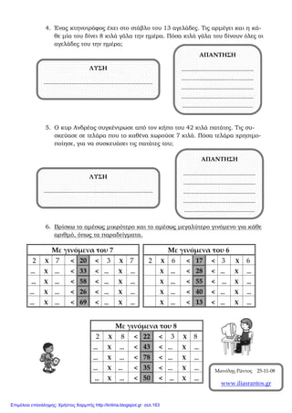 4. Ένας κτηνοτρόφος έχει στο στάβλο του 13 αγελάδες. Τις αρμέγει και η κά-
θε μία του δίνει 8 κιλά γάλα την ημέρα. Πόσα κιλά γάλα του δίνουν όλες οι
αγελάδες του την ημέρα;
5. Ο κυρ Ανδρέας συγκέντρωσε από τον κήπο του 42 κιλά πατάτες. Τις συ-
σκεύασε σε τελάρα που το καθένα χωρούσε 7 κιλά. Πόσα τελάρα χρησιμο-
ποίησε, για να συσκευάσει τις πατάτες του;
6. Βρίσκω το αμέσως μικρότερο και το αμέσως μεγαλύτερο γινόμενο για κάθε
αριθμό, όπως τα παραδείγματα.
Με γινόμενα του 6
2 Χ 6 < 17 < 3 Χ 6
Χ ... < 28 < ... Χ ...
Χ ... < 55 < ... Χ ...
Χ ... < 40 < ... Χ ...
Χ ... < 13 < ... Χ ...
Με γινόμενα του 7
2 Χ 7 < 20 < 3 Χ 7
... Χ ... < 33 < ... Χ ...
... Χ ... < 58 < ... Χ ...
... Χ ... < 26 < ... Χ ...
... Χ ... < 69 < ... Χ ...
Με γινόμενα του 8
2 Χ 8 < 22 < 3 Χ 8
... Χ ... < 43 < ... Χ ...
... Χ ... < 78 < ... Χ ...
... Χ ... < 35 < ... Χ ...
... Χ ... < 50 < ... Χ ...
ΛΥΣΗ
..........................................................................
ΑΠΑΝΤΗΣΗ
.................................................
.................................................
.................................................
.................................................
................................................
ΛΥΣΗ
..........................................................................
ΑΠΑΝΤΗΣΗ
.................................................
.................................................
.................................................
.................................................
................................................
Μανόλης Ράντος 25-11-08
www.iliasrantos.gr
Επιμέλεια επανάληψης: Χρήστος Χαρμπής http://kritiria.blogspot.gr σελ.163
 
