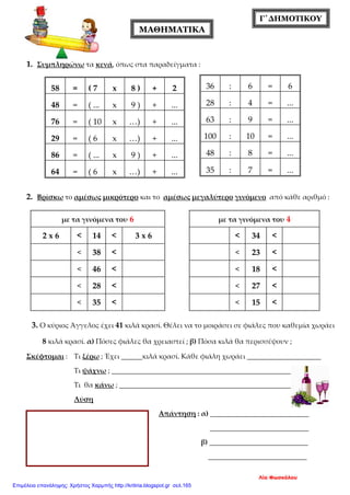 Γ΄ΔΗΜΟΤΙΚΟΥ
1. Συμπληρώνω τα κενά, όπως στα παραδείγματα :
2. Βρίσκω το αμέσως μικρότερο και το αμέσως μεγαλύτερο γινόμενο από κάθε αριθμό :
3. Ο κύριος Άγγελος έχει 41 κιλά κρασί. Θέλει να το μοιράσει σε φιάλες που καθεμία χωράει
8 κιλά κρασί. α) Πόσες φιάλες θα χρειαστεί ; β) Πόσα κιλά θα περισσέψουν ;
Σκέφτομαι : Τι ξέρω ; Έχει ______κιλά κρασί. Κάθε φιάλη χωράει _____________________
Τι ψάχνω ; _____________________________________________________
Τι θα κάνω ; ___________________________________________________
Λύση
Απάντηση : α) ____________________________
____________________________
β) ____________________________
____________________________
58 = ( 7 x 8 ) + 2
48 = ( ... x 9 ) + ...
76 = ( 10 x …) + ...
29 = ( 6 x …) + ...
86 = ( ... x 9 ) + ...
64 = ( 6 x …) + ...
36 : 6 = 6
28 : 4 = ...
63 : 9 = ...
100 : 10 = ...
48 : 8 = ...
35 : 7 = ...
με τα γινόμενα του 4
< 34 <
< 23 <
< 18 <
< 27 <
< 15 <
με τα γινόμενα του 6
2 x 6 < 14 < 3 x 6
< 38 <
< 46 <
< 28 <
< 35 <
ΜΑΘΗΜΑΤΙΚΑ
Λία Φωσκόλου
Επιμέλεια επανάληψης: Χρήστος Χαρμπής http://kritiria.blogspot.gr σελ.165
 