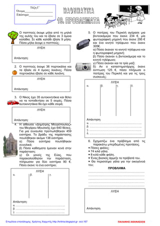 1. Ο παππούς έκοψε μήλα από τη μηλιά
της αυλής του και τα έβαλε σε 3 όμοια
καλάθια. Σε κάθε καλάθι έβαλε 9 μήλα.
Πόσα μήλα έκοψε ο παππούς;
2. Ο παππούς έκοψε 36 πορτοκάλια και
τα έβαλε σε 4 όμοιες λεκάνες. Πόσα
πορτοκάλια έβαλε σε κάθε λεκάνη;
3. Ο Νίκος έχει 35 αυτοκινητάκια και θέλει
να τα τοποθετήσει σε 5 σειρές. Πόσα
αυτοκινητάκια θα έχει κάθε σειρά;
4. Η αίθουσα «Δημήτρης Μητρόπουλος»
του Μεγάρου Μουσικής έχει 640 θέσεις.
Για μια συναυλία προπωλήθηκαν 459
εισιτήρια. Το βράδυ της παράστασης
πουλήθηκαν ακόμα 138 εισιτήρια.
α) Πόσα εισιτήρια πουλήθηκαν
συνολικά;
β) Πόσα καθίσματα έμειναν κενά στην
παράσταση;
γ) Οι γονείς της Εύας, που
παρακολούθησαν την παράσταση,
πλήρωσαν για δύο εισιτήρια 90 €.
Πόσο έκανε το ένα εισιτήριο;
5. Ο πατέρας του Περικλή αγόρασε μια
βιντεοκάμερα που έκανε 234 €, μία
φωτογραφική μηχανή που έκανε 295 €
και ένα κινητό τηλέφωνο που έκανε
305€.
α) Πόσο έκαναν το κινητό τηλέφωνο και
η φωτογραφική μηχανή;
β) Πόσο έκαναν η βιντεοκάμερα και το
κινητό τηλέφωνο;
γ) Πόσο έκαναν και τα τρία μαζί;
δ) Αν ο καταστηματάρχης έκανε
έκπτωση 125 €, πόσο πλήρωσε ο
πατέρας του Περικλή και για τις τρεις
συσκευές;
6. Σχηματίζω ένα πρόβλημα από τις
παρακάτω μπερδεμένες προτάσεις.
 Πόσες φιάλες;
 74 κιλά γάλα.
 8 κιλά κάθε φιάλη.
 Ένας βοσκός άρμεξε τα πρόβατά του.
 Θα περισσέψει γάλα για την οικογένειά
του;
ΠΡΟΒΛΗΜΑ
…………………………………………………
…………………………………………………
…………………………………………………
…………………………………………………
…………………………………………………
ΛΥΣΗ
Απάντηση:
ΛΥΣΗ
Απάντηση:
ΛΥΣΗ
Απάντηση:
ΛΥΣΗ
α. β. γ.
Απάντηση:
α. …………………………………………..
β. …………………………………………..
γ. …………………………………………..
ΛΥΣΗ
α. β. γ. δ.
Απάντηση:
α. ……………………………………………..
β. ……………………………………………..
γ. ……………………………………………..
δ. ……………………………………………..
ΛΥΣΗ
Απάντηση:
Τάξη Γ΄
Όνομα___________________
Επώνυμο_______________
ΠΑΛΑΝΗΣ ΑΘΑΝΑΣΙΟΣΕπιμέλεια επανάληψης: Χρήστος Χαρμπής http://kritiria.blogspot.gr σελ.167
 