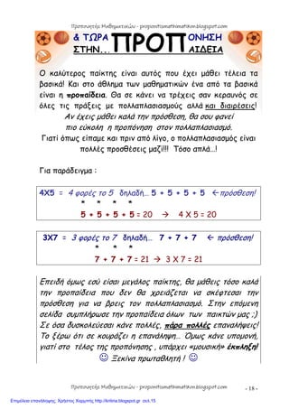 - 18 -
& ΤΩΡΑ ΟΝΗΣΗ
ΣΤΗΝ... ΑΙ∆ΕΙΑ
Ο καλύτερος παίκτης είναι αυτός που έχει μάθει τέλεια τα
βασικά! Και στο άθλημα των μαθηματικών ένα από τα βασικά
είναι η προπαίδεια. Θα σε κάνει να τρέχεις σαν κεραυνός σε
όλες τις πράξεις με πολλαπλασιασμούς αλλά και διαιρέσεις!
Αν έχεις μάθει καλά την πρόσθεση, θα σου φανεί
πιο εύκολη η προπόνηση στον πολλαπλασιασμό.
Γιατί όπως είπαμε και πριν από λίγο, ο πολλαπλασιασμός είναι
πολλές προσθέσεις μαζί!!! Τόσο απλά…!
Για παράδειγμα :
4X5 = 4 φορές το 5 δηλαδή… 5 + 5 + 5 + 5 πρόσθεση!
* * * *
5 + 5 + 5 + 5 = 20  4 Χ 5 = 20
3Χ7 = 3 φορές το 7 δηλαδή… 7 + 7 + 7  πρόσθεση!
* * *
7 + 7 + 7 = 21  3 Χ 7 = 21
Επειδή όμως εσύ είσαι μεγάλος παίκτης, θα μάθεις τόσο καλά
την προπαίδεια που δεν θα χρειάζεται να σκέφτεσαι την
πρόσθεση για να βρεις τον πολλαπλασιασμό. Στην επόμενη
σελίδα συμπλήρωσε την προπαίδεια όλων των παικτών μας ;)
Σε όσα δυσκολεύεσαι κάνε πολλές, πάρα πολλές επαναλήψεις!
Το ξέρω ότι σε κουράζει η επανάληψη… Όμως κάνε υπομονή,
γιατί στο τέλος της προπόνησης , υπάρχει «μουσική» έκπληξη!
 Ξεκίνα πρωταθλητή ! 
Προπονητής Μαθηματικών - proponitismathimatikon.blogspot.com
Προπονητής Μαθηματικών - proponitismathimatikon.blogspot.com
Επιμέλεια επανάληψης: Χρήστος Χαρμπής http://kritiria.blogspot.gr σελ.15
 