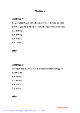 Προβλήματα
Πρόβλημα 1ο
Σε μια κατασκήνωση τα παιδιά κοιμούνται σε σκηνές. Σε κάθε
σκηνή κοιμούνται 5 παιδιά. Πόσα παιδιά κοιμούνται συνολικά σε :
α. 2 σκηνές;
β. 4 σκηνές;
γ. 7 σκηνές;
δ. 10 σκηνές;
Λύση
Πρόβλημα 2ο
Ένα κουτί έχει 10 σοκολατάκια. Πόσα σοκολατάκια υπάρχουν
συνολικά σε :
α. 6 κουτιά;
β. 7 κουτιά;
γ. 8 κουτιά;
δ. 9 κουτιά;
Λύση
Ζάνταλη Χριστίνα
Επιμέλεια επανάληψης: Χρήστος Χαρμπής http://kritiria.blogspot.gr σελ.168
 