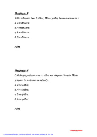 Πρόβλημα 3ο
Κάθε ποδήλατο έχει 2 ρόδες. Πόσες ρόδες έχουν συνολικά τα :
α. 3 ποδήλατα;
β. 4 ποδήλατα;
γ. 8 ποδήλατα;
δ. 9 ποδήλατα;
Λύση
Πρόβλημα 4ο
Ο Θοδωρής αγόρασε ένα τετράδιο και πλήρωσε 3 ευρώ. Πόσα
χρήματα θα πλήρωνε αν αγόραζε :
α. 2 τετράδια;
β. 4 τετράδια;
γ. 5 τετράδια;
δ. 6 τετράδια;
Λύση
Ζάνταλη Χριστίνα
Επιμέλεια επανάληψης: Χρήστος Χαρμπής http://kritiria.blogspot.gr σελ.169
 