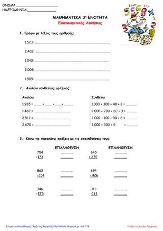 ΜΑΘΗΜΑΤΙΚΑ 3η
ΕΝΟΤΗΤΑ
Επαναληπτικές Ασκήσεις
1. Γράφω με λέξεις τους αριθμούς:
1.523: ………………………………………………………………………………………..
2.402: ………………………………………………………………………………………..
1.042: ……………………………………………………………………………………….
.
2.005: ………………………………………………………………………………………..
1.909: ………………………………………………………………………………………..
2. Αναλύω σύνθετους αριθμούς:
Αναλύω Συνθέτω
1.935 = ………. + ……… + ……. + ………… 1.000 + 300 + 40 + 2 = …………..
1.482 = …………………………………………. 2.000 + 700 + 60 + 3 = …………..
2.517 = …………………………………………. 2.000 + 100 + 90 + 8 = …………..
2.670 = …………………………………………. 2.000 + 300 + 5 = …………..
3. Κάνω τις παρακάτω πράξεις με τις επαληθεύσεις τους:
ΕΠΑΛΗΘΕΥΣΗ ΕΠΑΛΗΘΕΥΣΗ
754 ............... 645 ...............
+173 ............... + 275 ...............
863 ............... 694 ...............
-354 ............... - 426 ...............
346 ............... 312 ...............
+275 ............... -136 ...............
ONOMA:____________________
ΗΜΕΡΟΜΗΝΙΑ:______________
Η τάξη της κυρίας ΓεωργίαςΕπιμέλεια επανάληψης: Χρήστος Χαρμπής http://kritiria.blogspot.gr σελ.174
 