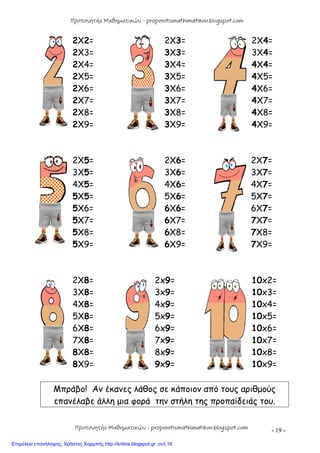 - 19 -
2X2= 2X3= 2X4=
2X3= 3X3= 3X4=
2X4= 3X4= 4X4=
2X5= 3X5= 4X5=
2X6= 3X6= 4X6=
2X7= 3X7= 4X7=
2X8= 3X8= 4X8=
2X9= 3X9= 4X9=
2X5= 2X6= 2X7=
3X5= 3X6= 3X7=
4X5= 4X6= 4X7=
5X5= 5X6= 5X7=
5X6= 6X6= 6X7=
5X7= 6X7= 7X7=
5X8= 6X8= 7X8=
5X9= 6X9= 7X9=
2X8= 2x9= 10x2=
3X8= 3x9= 10x3=
4X8= 4x9= 10x4=
5X8= 5x9= 10x5=
6X8= 6x9= 10x6=
7X8= 7x9= 10x7=
8X8= 8x9= 10x8=
8X9= 9x9= 10x9=
Μπράβο! Αν έκανες λάθος σε κάποιον από τους αριθμούς
επανέλαβε άλλη μια φορά την στήλη της προπαίδειάς του.
Προπονητής Μαθηματικών - proponitismathimatikon.blogspot.com
Προπονητής Μαθηματικών - proponitismathimatikon.blogspot.com
Επιμέλεια επανάληψης: Χρήστος Χαρμπής http://kritiria.blogspot.gr σελ.16
 