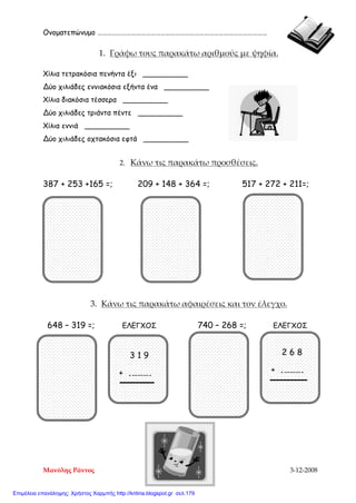 Ονοματεπώνυμο ……………………………………………………………………………………………
1. Γράφω τους παρακάτω αριθμούς με ψηφία.
Χίλια τετρακόσια πενήντα έξι __________
Δύο χιλιάδες εννιακόσια εξήντα ένα __________
Χίλια διακόσια τέσσερα __________
Δύο χιλιάδες τριάντα πέντε __________
Χίλια εννιά __________
Δύο χιλιάδες οχτακόσια εφτά __________
2. Κάνω τις παρακάτω προσθέσεις.
387 + 253 +165 =; 209 + 148 + 364 =; 517 + 272 + 211=;
3. Κάνω τις παρακάτω αφαιρέσεις και τον έλεγχο.
648 – 319 =; ΕΛΕΓΧΟΣ 740 – 268 =; ΕΛΕΓΧΟΣ
3 1 9
+ .……….
2 6 8
+ .……….
Μανόλης Ράντος 3-12-2008
Επιμέλεια επανάληψης: Χρήστος Χαρμπής http://kritiria.blogspot.gr σελ.179
 