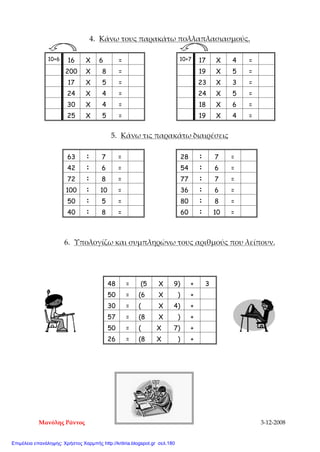 4. Κάνω τους παρακάτω πολλαπλασιασμούς.
10+6 16 X 6 = 10+7 17 X 4 =
200 X 8 = 19 X 5 =
17 X 5 = 23 X 3 =
24 X 4 = 24 X 5 =
30 X 4 = 18 X 6 =
25 X 5 = 19 X 4 =
5. Κάνω τις παρακάτω διαιρέσεις
63 : 7 = 28 : 7 =
42 : 6 = 54 : 6 =
72 : 8 = 77 : 7 =
100 : 10 = 36 : 6 =
50 : 5 = 80 : 8 =
40 : 8 = 60 : 10 =
6. Υπολογίζω και συμπληρώνω τους αριθμούς που λείπουν.
48 = (5 Χ 9) + 3
50 = (6 Χ ) +
30 = ( Χ 4) +
57 = (8 Χ ) +
50 = ( Χ 7) +
26 = (8 Χ ) +
Μανόλης Ράντος 3-12-2008
Επιμέλεια επανάληψης: Χρήστος Χαρμπής http://kritiria.blogspot.gr σελ.180
 