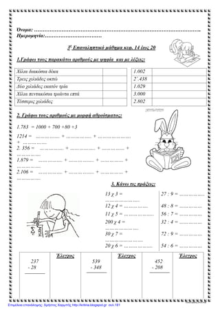 Όνομα: …………………………………………………………………………………….
Ημερομηνία:……………………………
3ο
Επαναληπτικό μάθημα κεφ. 14 έως 20
1.Γράφω τους παρακάτω αριθμούς με ψηφία και με λέξεις:
Χίλια διακόσια δέκα 1.002
Τρεις χιλιάδες οκτώ 2΄.438
Δύο χιλιάδες εκατόν τρία 1.029
Χίλια πεντακόσια τριάντα επτά 3.000
Τέσσερις χιλιάδες 2.802
2. Γράφω τους αριθμούς με μορφή αθροίσματος:
1.783 = 1000 + 700 +80 +3
1214 = ……………. + …………….. + ………………….
+ …………….
2. 356 = ……………. + …………….. + …………… +
…………….
1.879 = ……………. + …………….. + …………… +
…………….
2.106 = ……………. + …………….. + …………… +
…………….
3. Κάνω τις πράξεις:
237
- 28
Έλεγχος
539
- 348
Έλεγχος
452
- 208
Έλεγχος
Μουντράκη Άννα
13 χ 3 =
…………………..
27 : 9 = ……………..
12 χ 4 = ……………. 48 : 8 = ……………
11 χ 5 = ……………….. 56 : 7 = ……………
200 χ 4 =
………………….
32 : 4 = ……………
30 χ 7 =
…………………….
72 : 9 = ……………
20 χ 6 = ………………. 54 : 6 = ……………
Επιμέλεια επανάληψης: Χρήστος Χαρμπής http://kritiria.blogspot.gr σελ.181
 