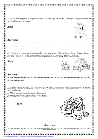 Η Δέσποινα αγόρασε 4 τετράδια που το καθένα έχει 80 φύλλα. Πόσα φύλλα έχουν συνολικά
τα τετράδια της Δέσποινας;
Λύση
Απάντηση:
………………………………………………………………………………………………
………………….
Ο Στέφανος είχε στη συλλογή του 113 αυτοκινητάκια. Του χάλασαν όμως 17 και χάρισε
και στο Γιάννη 8. Πόσα αυτοκινητάκια έχει τώρα ο Στέφανος στη συλλογή του;
Λύση
Απάντηση:
………………………………………………………………………………………………
………………….
Η Ελπίδα έφερε στο σχολείο ένα κουτί με 40 σοκολατάκια για να τα μοιράσει στα 6 παιδιά
της ομάδας της.
α) Πόσα σοκολατάκια θα φάει κάθε παιδί;
β) Θα περισσέψουν μπισκότα; Αν ναι πόσα;
Λύση
Απάντηση:
………………………………………………………………………………………………
Μουντράκη Άννα
Επιμέλεια επανάληψης: Χρήστος Χαρμπής http://kritiria.blogspot.gr σελ.182
 