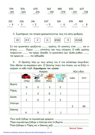 794 576 675 362 488 520 637
- 183 -264 -216 - 149 -379 - 314 - 218
153 236 146 437 169 378 489
× 4 × 3 × 2 × 5 × 6 × 7 × 8
3. Συμπλήρωσε την ιστορία χρησιμοποιώντας τους πιο κάτω αριθμούς:
20 € 9 2 11 €180 9 €1260
Σε ένα εργοστάσιο εργάζονται .......... εργάτες. Οι γυναίκες είναι .......... και οι
άντρες .......... . Έχουν .......... επιστάτες που τους ελέγχουν. Ο κάθε εργάτης
πληρώνεται .......... την ημέρα. Δηλαδή, το εργοστάσιο έχει έξοδα μισθών ..........
την ημέρα και .......... την εβδομάδα.
4. Ο Ορέστης πήγε με τους φίλους του σ’ ένα κατάστημα παιχνιδιών.
Όλοι ήθελαν να αγοράσουν κάτι. Ο Ορέστης έκανε ένα πίνακα, για να δείξει τι
αγόρασε το κάθε παιδί. Συμπλήρωσε τον πίνακα:
Αγόρασε Αξία ειδών
(70σ) (80σ) (50σ) (30σ)
ευρώ σεντ
Μυρτώ
0 0 3 2
Πάρης
1 2 0 1
Δανάη
1 0 4 2
Ηλέκτρα
2 80
Ιάσονας
4 5 0 1
Ποιο παιδί ξόδεψε τα περισσότερα χρήματα; .............................................................
Πόσα περισσότερα ξόδεψε η Ηλέκτρα από τη Μυρτώ; .............................................
Πόσα ξόδεψαν ο Πάρης και ο Ιάσονας μαζί; ..............................................................
Φωτεινή Τρίκκη2
Επιμέλεια επανάληψης: Χρήστος Χαρμπής http://kritiria.blogspot.gr σελ.184
 