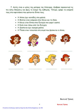 7. Αυτές είναι οι φίλες της μητέρας της Ηλέκτρας. Διάβασε προσεκτικά τις
πιο κάτω δηλώσεις και βρες το όνομα της καθεμιάς. Ύστερα, γράψε τα ονόματά
τους στα καρτελάκια που φαίνονται δίπλα τους.
• Η Αλίκη έχει κοτσίδες στα μαλλιά.
• Η Μελίνα είναι ανάμεσα στην Κλειώ και τη Λόλα.
• Η Κλειώ είναι δίπλα στην Ευτυχία που φορεί γυαλιά.
• Η Κική είναι πάνω από την Ευτυχία.
• Η Δέσποινα έχει σγουρά μαλλιά.
• Η Πώλα είναι τελευταία στη σειρά που βρίσκεται η Αλίκη.
............................. ............................. ......................... ........................
................................ ............................ ....................... ........................
Φωτεινή Τρίκκη
Φωτεινή Τρίκκη4
Επιμέλεια επανάληψης: Χρήστος Χαρμπής http://kritiria.blogspot.gr σελ.186
 