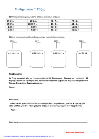 Μαθηματικά Γ΄ Τάξης
5) Υπολόγισε και συμπλήρωσε τα αποτελέσματα των πράξεων.
30 Χ 3 = 17 Χ 4 = 21 : 7 = 72 : 8 =
13 Χ 5 = 200 Χ 3 = 45 : 9 = 44 : 4 =
3 Χ 5 = 8 Χ 9 = 90 : 9 = 11 Χ 8 =
5 Χ 8 = 7 Χ 8 = 48 : 6 = 40 Χ 2 =
6) Κάνε τις παρακάτω κάθετες διαιρέσεις με τις επαληθεύσεις τους .
45 6 39 7 64 7 72 8
Προβλήματα
1ο Ένας οινοποιός είχε σε ένα κρασοβάρελο 102 λίτρα κρασί . Άδειασε απ ΄ το βαρέλι 12
λίτρα γι ’αυτόν και την παρέα του .Το υπόλοιπο κρασί το εμφιάλωσε σε γυάλινα δοχεία των 5
λίτρων . Πόσα τέτοια δοχεία χρειάστηκε ;
Λύση :
Απάντηση : ................................................................................................................................
2ο Ένα κατάστημα στολιδιών δέντρου παρήγγειλε 87 πορσελάνινες μπάλες. Η τιμή αγοράς
κάθε μπάλας ήταν 6 € . Πόσα χρήματα πλήρωσε ο καταστηματάρχης στον προμηθευτή;
Λύση :
Απάντηση : ................................................................................................................................
Δ =( δ Χ π ) + υ Δ =( δ Χ π ) + υ Δ =( δ Χ π ) + υ Δ =( δ Χ π )
Μιχαηλίδης Χαράλαμπος
Επιμέλεια επανάληψης: Χρήστος Χαρμπής http://kritiria.blogspot.gr σελ.191
 