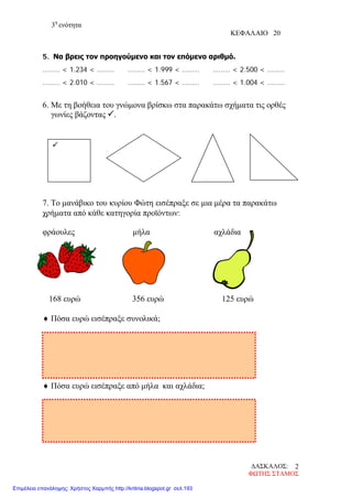 3η
ενότητα
ΚΕΦΑΛΑΙΟ 20
5. Να βρεις τον προηγούμενο και τον επόμενο αριθμό.
……… < 1.234 < ……… ……… < 1.999 < ……… ……… < 2.500 < ………
……… < 2.010 < ……… ……… < 1.567 < ……… ……… < 1.004 < ………
6. Με τη βοήθεια του γνώμονα βρίσκω στα παρακάτω σχήματα τις ορθές
γωνίες βάζοντας .
7. Το μανάβικο του κυρίου Φώτη εισέπραξε σε μια μέρα τα παρακάτω
χρήματα από κάθε κατηγορία προϊόντων:
φράουλες μήλα αχλάδια
168 ευρώ 356 ευρώ 125 ευρώ
♦ Πόσα ευρώ εισέπραξε συνολικά;
♦ Πόσα ευρώ εισέπραξε από μήλα και αχλάδια;

ΔΑΣΚΑΛΟΣ:
ΦΩΤΗΣ ΣΤΑΜΟΣ
2
Επιμέλεια επανάληψης: Χρήστος Χαρμπής http://kritiria.blogspot.gr σελ.193
 