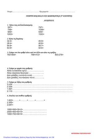 Όνομα:…………………………………. Ημερομηνία:………………………………….
ΓΡΑΠΤΗ ΔΟΚΙΜΣΙΑ ΣΤΑ ΜΑΘΗΜΑΤΙΚΑ (3Η ΕΝΟΤΗΤΑ)
ΑΣΚΗΣΕΙΣ
1. Κάνω τους πολλαπλασιασμούς:
5Χ7= 7Χ7=
7Χ8= 10Χ8=
8Χ9= 5Χ9=
12Χ3= 15Χ3=
2. Κάνω τις διαρέσεις:
32:4= 45:9=
28:4= 40:8=
64:8= 56:7=
63:9= 54:6=
3. Γράφω τον ένα αριθμό κάτω από τον άλλο και κάνω τις πράξεις:
793+854= 799+412= 803-278=
4. Γράφω με ψηφία τους αριθμούς:
Χίλια εννιακόσια οχτώ:…………………….
Χίλια εξακόσια δεκατρία::………………….
Δύο χιλιάδες ενενήντα εννιά:…………….
Δύο χιλιάδες πεντακόσια πέντε:…………..
5. Γράφω με λέξεις τους αριθμούς:
2.ο34:……………………………………………………………………………….
2.329:………………………………………………………………………………
1.567:………………………………………………………………………………
2.110:………………………………………………………………………………
6. Αναλύω και συνθέτω αριθμούς:
1.623=………+……….+……….+…………=
2.305=
2.047=
1000+500+30+2=………………………………
2000+400+60+5=………………………………
1000+700+90+9=………………………………
ΚΑΤΕΡΙΝΑ ΠΙΣΤΟΠΟΥΛΟΥ
Επιμέλεια επανάληψης: Χρήστος Χαρμπής http://kritiria.blogspot.gr σελ.194
 