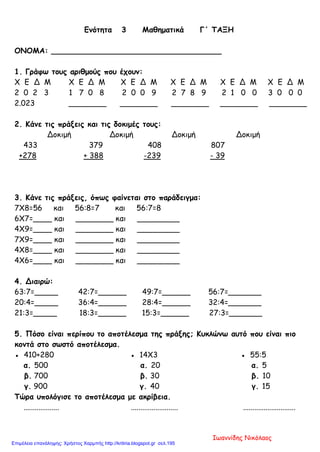 Ενότητα 3 Μαθηματικά Γ΄ ΤΑΞΗ
ΟΝΟΜΑ: ____________________________________
1. Γράφω τους αριθμούς που έχουν:
Χ Ε Δ Μ Χ Ε Δ Μ Χ Ε Δ Μ Χ Ε Δ Μ Χ Ε Δ Μ Χ Ε Δ Μ
2 0 2 3 1 7 0 8 2 0 0 9 2 7 8 9 2 1 0 0 3 0 0 0
2.023 ________ ________ ________ ________ ________
2. Κάνε τις πράξεις και τις δοκιμές τους:
Δοκιμή Δοκιμή Δοκιμή Δοκιμή
433 379 408 807
+278 + 388 -239 - 39
3. Κάνε τις πράξεις, όπως φαίνεται στο παράδειγμα:
7Χ8=56 και 56:8=7 και 56:7=8
6Χ7=____ και ________ και _________
4Χ9=____ και ________ και _________
7Χ9=____ και ________ και _________
4Χ8=____ και ________ και _________
4Χ6=____ και ________ και _________
4. Διαιρώ:
63:7=_____ 42:7=______ 49:7=______ 56:7=_______
20:4=_____ 36:4=______ 28:4=______ 32:4=_______
21:3=_____ 18:3=______ 15:3=______ 27:3=_______
5. Πόσο είναι περίπου το αποτέλεσμα της πράξης; Κυκλώνω αυτό που είναι πιο
κοντά στο σωστό αποτέλεσμα.
● 410+280 ● 14Χ3 ● 55:5
α. 500 α. 20 α. 5
β. 700 β. 30 β. 10
γ. 900 γ. 40 γ. 15
Τώρα υπολόγισε το αποτέλεσμα με ακρίβεια.
................... ......................... ............................
Ιωαννίδης Νικόλαος
Επιμέλεια επανάληψης: Χρήστος Χαρμπής http://kritiria.blogspot.gr σελ.195
 