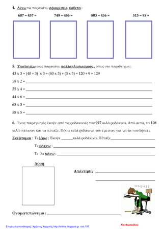 4. Λύνω τις παρακάτω αφαιρέσεις, κάθετα :
607 – 457 = 749 – 486 = 803 – 456 = 513 – 95 =
5. Υπολογίζω τους παρακάτω πολλαπλασιασμούς , όπως στο παραδείγμα :
43 x 3 = (40 + 3) x 3 = (40 x 3) + (3 x 3) = 120 + 9 = 129
58 x 2 = __________________________________________________________________
35 x 4 = __________________________________________________________________
44 x 6 = __________________________________________________________________
65 x 3 = __________________________________________________________________
58 x 5 = __________________________________________________________________
6. Ένας παραγωγός έκοψε από τις ροδακινιές του 927 κιλά ροδάκινα. Από αυτά, τα 108
κιλά σάπισαν και τα πέταξε. Πόσα κιλά ροδάκινα του έμειναν για να τα πουλήσει ;
Σκέφτομαι : Τι ξέρω ; Έκοψε ______κιλά ροδάκινα. Πέταξε_______________________
Τι ψάχνω ; _____________________________________________________
Τι θα κάνω ; ___________________________________________________
Λύση
Απάντηση : _______________________________
_______________________________
Ονοματεπώνυμο : ___________________________________________
Λία Φωσκόλου
Επιμέλεια επανάληψης: Χρήστος Χαρμπής http://kritiria.blogspot.gr σελ.197
 