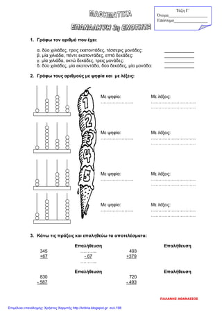 1. Γράφω τον αριθμό που έχει:
α. δύο χιλιάδες, τρεις εκατοντάδες, τέσσερις μονάδες: ____________
β. μία χιλιάδα, πέντε εκατοντάδες, επτά δεκάδες: ____________
γ. μία χιλιάδα, οκτώ δεκάδες, τρεις μονάδες: ____________
δ. δύο χιλιάδες, μία εκατοντάδα, δύο δεκάδες, μία μονάδα: ____________
2. Γράφω τους αριθμούς με ψηφία και με λέξεις:
Με ψηφία: Με λέξεις:
…………………. …………………………
…………………………
Με ψηφία: Με λέξεις:
…………………. …………………………
…………………………
Με ψηφία: Με λέξεις:
…………………. …………………………
…………………………
Με ψηφία: Με λέξεις:
…………………. …………………………
…………………………
3. Κάνω τις πράξεις και επαληθεύω τα αποτελέσματα:
Επαλήθευση Επαλήθευση
345 ……….. 493
+67 - 67 +379
………..
Επαλήθευση Επαλήθευση
830 720
- 587 - 493
Τάξη Γ΄
Όνομα___________________
Επώνυμο_______________
ΠΑΛΑΝΗΣ ΑΘΑΝΑΣΙΟΣ
Επιμέλεια επανάληψης: Χρήστος Χαρμπής http://kritiria.blogspot.gr σελ.198
 