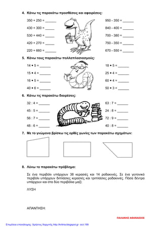 4. Κάνω τις παρακάτω προσθέσεις και αφαιρέσεις:
350 + 250 = ______ 950 - 350 = ______
430 + 300 = _____ 840 - 400 = ______
530 + 440 = _____ 700 - 380 = ______
420 + 270 = _____ 750 - 350 = ______
220 + 660 = ______ 670 - 550 = ______
5. Κάνω τους παρακάτω πολλαπλασιασμούς:
14  5 = ______ 18  5 = ______
15  4 = ______ 25  4 = ______
16  5 = ______ 60  4 = ______
40  6 = ______ 50  3 = ______
6. Κάνω τις παρακάτω διαιρέσεις:
32 : 4 = ______ 63 : 7 = ______
45 : 5 = ______ 24 : 8 = ______
56 : 7 = ______ 72 : 9 = ______
48 : 6 = ______ 40 : 8 = ______
7. Με το γνώμονα βρίσκω τις ορθές γωνίες των παρακάτω σχημάτων:
8. Λύνω το παρακάτω πρόβλημα:
Σε ένα περιβόλι υπάρχουν 38 κερασιές και 14 ροδακινιές. Σε ένα γειτονικό
περιβόλι υπάρχουν διπλάσιες κερασιές και τριπλάσιες ροδακινιές. Πόσα δέντρα
υπάρχουν και στα δύο περιβόλια μαζί;
ΛΥΣΗ
ΑΠΑΝΤΗΣΗ:
ΠΑΛΑΝΗΣ ΑΘΑΝΑΣΙΟΣ
Επιμέλεια επανάληψης: Χρήστος Χαρμπής http://kritiria.blogspot.gr σελ.199
 