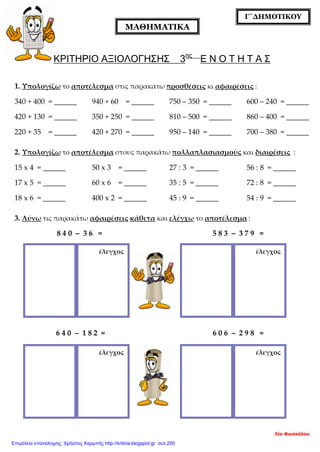 ΚΡΙΤΗΡΙΟ ΑΞΙΟΛΟΓΗΣΗΣ 3ης
Ε Ν Ο Τ Η Τ Α Σ
1. Υπολογίζω το αποτέλεσμα στις παρακάτω προσθέσεις κι αφαιρέσεις :
340 + 400 = ______ 940 + 60 = ______ 750 – 350 = ______ 600 – 240 = ______
420 + 130 = ______ 350 + 250 = ______ 810 – 500 = ______ 860 – 400 = ______
220 + 35 = ______ 420 + 270 = ______ 950 – 140 = ______ 700 – 380 = ______
2. Υπολογίζω το αποτέλεσμα στους παρακάτω πολλαπλασιασμούς και διαιρέσεις :
15 x 4 = ______ 50 x 3 = ______ 27 : 3 = ______ 56 : 8 = ______
17 x 5 = ______ 60 x 6 = ______ 35 : 5 = ______ 72 : 8 = ______
18 x 6 = ______ 400 x 2 = ______ 45 : 9 = ______ 54 : 9 = ______
3. Λύνω τις παρακάτω αφαιρέσεις κάθετα και ελέγχω το αποτέλεσμα :
8 4 0 – 3 6 = 5 8 3 – 3 7 9 =
6 4 0 – 1 8 2 = 6 0 6 – 2 9 8 =
ΜΑΘΗΜΑΤΙΚΑ
Γ΄ΔΗΜΟΤΙΚΟΥ
έλεγχος έλεγχος
έλεγχος έλεγχος
Λία Φωσκόλου
Επιμέλεια επανάληψης: Χρήστος Χαρμπής http://kritiria.blogspot.gr σελ.200
 