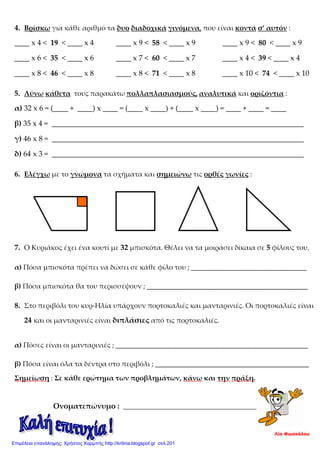 4. Βρίσκω για κάθε αριθμό τα δυο διαδοχικά γινόμενα, που είναι κοντά σ’ αυτόν :
____ x 4 < 19 < ____ x 4 ____ x 9 < 58 < ____ x 9 ____ x 9 < 80 < ____ x 9
____ x 6 < 35 < ____ x 6 ____ x 7 < 60 < ____ x 7 ____ x 4 < 39 < ____ x 4
____ x 8 < 46 < ____ x 8 ____ x 8 < 71 < ____ x 8 ____ x 10 < 74 < ____ x 10
5. Λύνω κάθετα τους παρακάτω πολλαπλασιασμούς, αναλυτικά και οριζόντια :
α) 32 x 6 = (____ + ____) x ____ = (____ x ____) + (____ x ____) = ____ + ____ = ____
β) 35 x 4 = ___________________________________________________________________
γ) 46 x 8 = ___________________________________________________________________
δ) 64 x 3 = ___________________________________________________________________
6. Ελέγχω με το γνώμονα τα σχήματα και σημειώνω τις ορθές γωνίες :
7. Ο Κυριάκος έχει ένα κουτί με 32 μπισκότα. Θέλει να τα μοιράσει δίκαια σε 5 φίλους του.
α) Πόσα μπισκότα πρέπει να δώσει σε κάθε φίλο του ; _________________________________
β) Πόσα μπισκότα θα του περισσέψουν ; ______________________________________________
8. Στο περιβόλι του κυρ-Ηλία υπάρχουν πορτοκαλιές και μανταρινιές. Οι πορτοκαλιές είναι
24 και οι μανταρινιές είναι διπλάσιες από τις πορτοκαλιές.
α) Πόσες είναι οι μανταρινιές ; _______________________________________________________
β) Πόσα είναι όλα τα δέντρα στο περιβόλι ; ____________________________________________
Σημείωση : Σε κάθε ερώτημα των προβλημάτων, κάνω και την πράξη.
Ονοματεπώνυμο : __________________________________________________
Λία Φωσκόλου
Επιμέλεια επανάληψης: Χρήστος Χαρμπής http://kritiria.blogspot.gr σελ.201
 